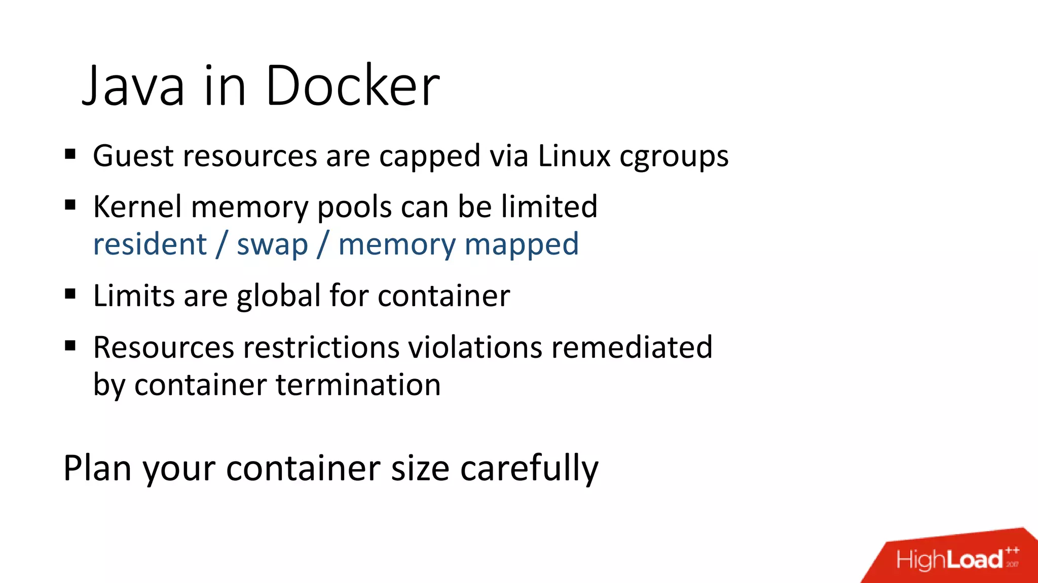 Java in Docker  Guest resources are capped via Linux cgroups  Kernel memory pools can be limited resident / swap / memory mapped  Limits are global for container  Resources restrictions violations remediated by container termination Plan your container size carefully 