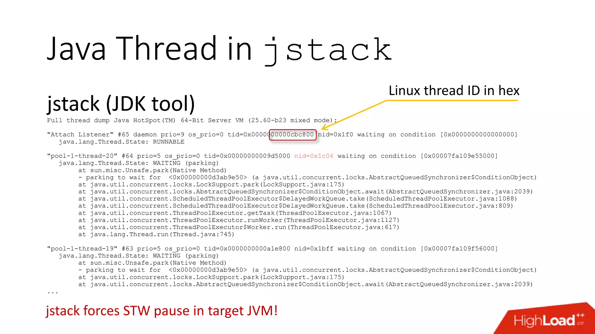 Java Thread in jstack jstack (JDK tool)Full thread dump Java HotSpot(TM) 64-Bit Server VM (25.60-b23 mixed mode): "Attach Listener" #65 daemon prio=9 os_prio=0 tid=0x0000000000cbc800 nid=0x1f0 waiting on condition [0x0000000000000000] java.lang.Thread.State: RUNNABLE "pool-1-thread-20" #64 prio=5 os_prio=0 tid=0x00000000009d5000 nid=0x1c04 waiting on condition [0x00007fa109e55000] java.lang.Thread.State: WAITING (parking) at sun.misc.Unsafe.park(Native Method) - parking to wait for <0x00000000d3ab9e50> (a java.util.concurrent.locks.AbstractQueuedSynchronizer$ConditionObject) at java.util.concurrent.locks.LockSupport.park(LockSupport.java:175) at java.util.concurrent.locks.AbstractQueuedSynchronizer$ConditionObject.await(AbstractQueuedSynchronizer.java:2039) at java.util.concurrent.ScheduledThreadPoolExecutor$DelayedWorkQueue.take(ScheduledThreadPoolExecutor.java:1088) at java.util.concurrent.ScheduledThreadPoolExecutor$DelayedWorkQueue.take(ScheduledThreadPoolExecutor.java:809) at java.util.concurrent.ThreadPoolExecutor.getTask(ThreadPoolExecutor.java:1067) at java.util.concurrent.ThreadPoolExecutor.runWorker(ThreadPoolExecutor.java:1127) at java.util.concurrent.ThreadPoolExecutor$Worker.run(ThreadPoolExecutor.java:617) at java.lang.Thread.run(Thread.java:745) "pool-1-thread-19" #63 prio=5 os_prio=0 tid=0x0000000000a1e800 nid=0x1bff waiting on condition [0x00007fa109f56000] java.lang.Thread.State: WAITING (parking) at sun.misc.Unsafe.park(Native Method) - parking to wait for <0x00000000d3ab9e50> (a java.util.concurrent.locks.AbstractQueuedSynchronizer$ConditionObject) at java.util.concurrent.locks.LockSupport.park(LockSupport.java:175) at java.util.concurrent.locks.AbstractQueuedSynchronizer$ConditionObject.await(AbstractQueuedSynchronizer.java:2039) ... Linux thread ID in hex jstack forces STW pause in target JVM! 