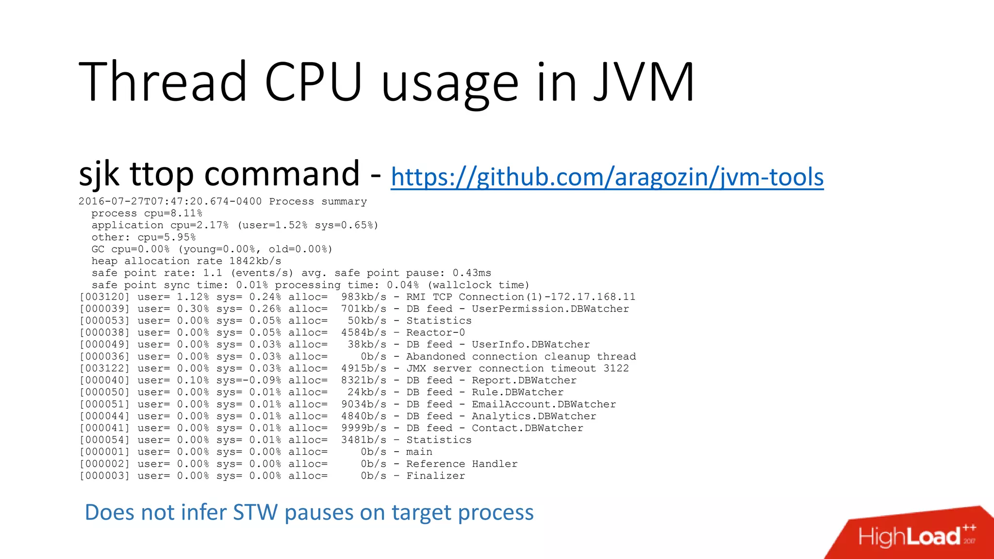 Thread CPU usage in JVM sjk ttop command - https://github.com/aragozin/jvm-tools 2016-07-27T07:47:20.674-0400 Process summary process cpu=8.11% application cpu=2.17% (user=1.52% sys=0.65%) other: cpu=5.95% GC cpu=0.00% (young=0.00%, old=0.00%) heap allocation rate 1842kb/s safe point rate: 1.1 (events/s) avg. safe point pause: 0.43ms safe point sync time: 0.01% processing time: 0.04% (wallclock time) [003120] user= 1.12% sys= 0.24% alloc= 983kb/s - RMI TCP Connection(1)-172.17.168.11 [000039] user= 0.30% sys= 0.26% alloc= 701kb/s - DB feed - UserPermission.DBWatcher [000053] user= 0.00% sys= 0.05% alloc= 50kb/s - Statistics [000038] user= 0.00% sys= 0.05% alloc= 4584b/s – Reactor-0 [000049] user= 0.00% sys= 0.03% alloc= 38kb/s - DB feed - UserInfo.DBWatcher [000036] user= 0.00% sys= 0.03% alloc= 0b/s - Abandoned connection cleanup thread [003122] user= 0.00% sys= 0.03% alloc= 4915b/s - JMX server connection timeout 3122 [000040] user= 0.10% sys=-0.09% alloc= 8321b/s - DB feed - Report.DBWatcher [000050] user= 0.00% sys= 0.01% alloc= 24kb/s - DB feed - Rule.DBWatcher [000051] user= 0.00% sys= 0.01% alloc= 9034b/s - DB feed - EmailAccount.DBWatcher [000044] user= 0.00% sys= 0.01% alloc= 4840b/s - DB feed - Analytics.DBWatcher [000041] user= 0.00% sys= 0.01% alloc= 9999b/s - DB feed - Contact.DBWatcher [000054] user= 0.00% sys= 0.01% alloc= 3481b/s – Statistics [000001] user= 0.00% sys= 0.00% alloc= 0b/s - main [000002] user= 0.00% sys= 0.00% alloc= 0b/s - Reference Handler [000003] user= 0.00% sys= 0.00% alloc= 0b/s – Finalizer Does not infer STW pauses on target process 