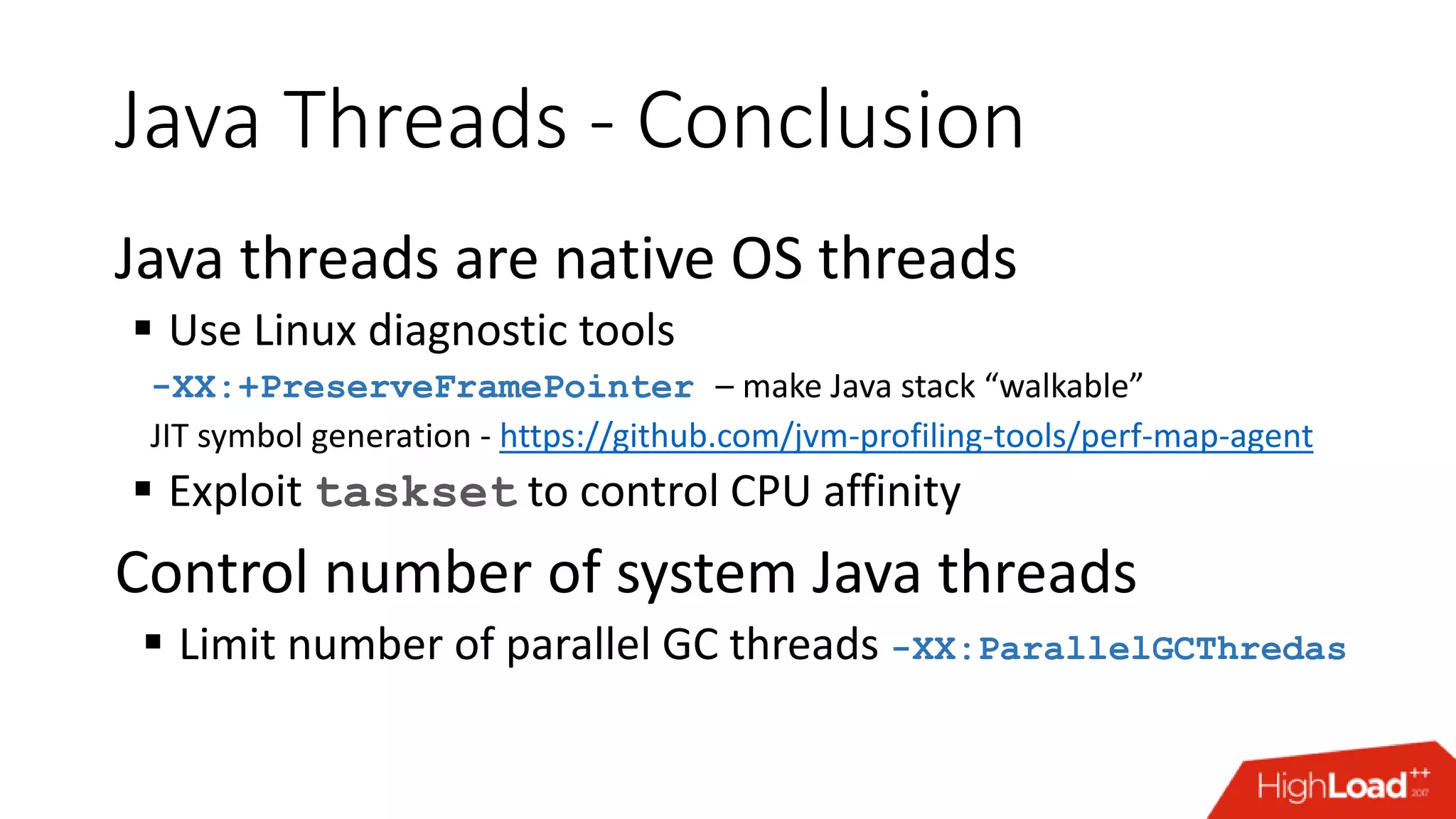 Java Threads - Conclusion Java threads are native OS threads  Use Linux diagnostic tools -XX:+PreserveFramePointer – make Java stack “walkable” JIT symbol generation - https://github.com/jvm-profiling-tools/perf-map-agent  Exploit taskset to control CPU affinity Control number of system Java threads  Limit number of parallel GC threads -XX:ParallelGCThredas 
