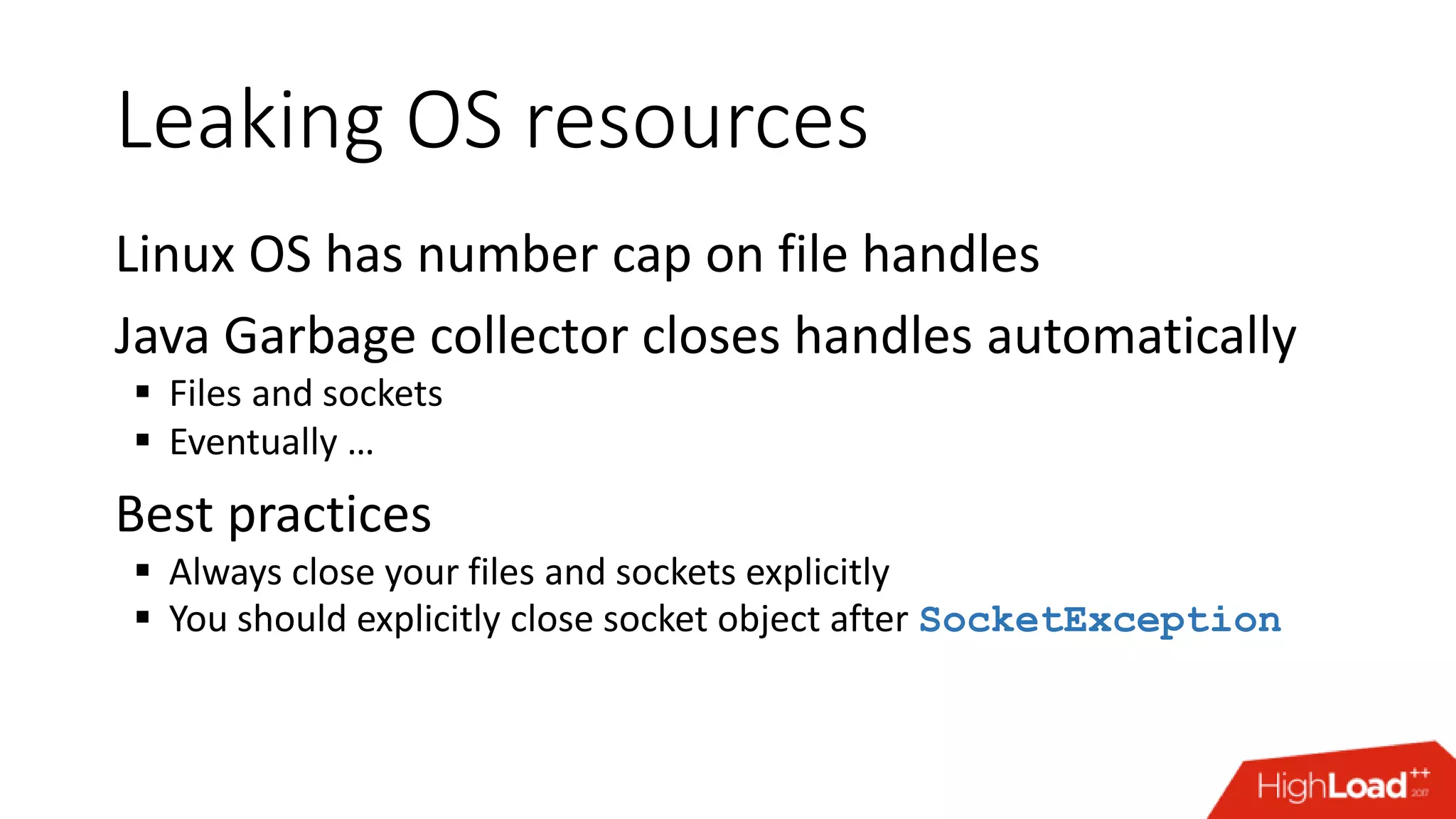 Leaking OS resources Linux OS has number cap on file handles Java Garbage collector closes handles automatically  Files and sockets  Eventually … Best practices  Always close your files and sockets explicitly  You should explicitly close socket object after SocketException 