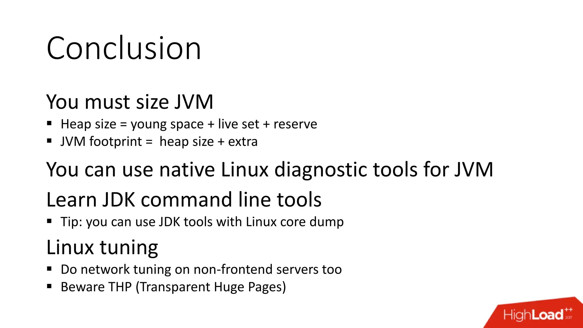 Conclusion You must size JVM  Heap size = young space + live set + reserve  JVM footprint = heap size + extra You can use native Linux diagnostic tools for JVM Learn JDK command line tools  Tip: you can use JDK tools with Linux core dump Linux tuning  Do network tuning on non-frontend servers too  Beware THP (Transparent Huge Pages) 