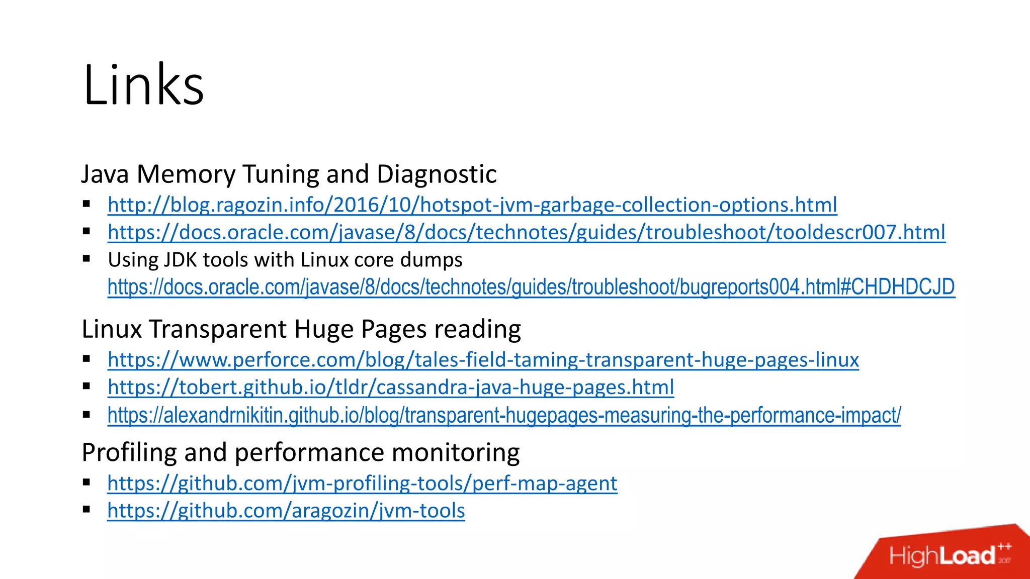 Links Java Memory Tuning and Diagnostic  http://blog.ragozin.info/2016/10/hotspot-jvm-garbage-collection-options.html  https://docs.oracle.com/javase/8/docs/technotes/guides/troubleshoot/tooldescr007.html  Using JDK tools with Linux core dumps https://docs.oracle.com/javase/8/docs/technotes/guides/troubleshoot/bugreports004.html#CHDHDCJD Linux Transparent Huge Pages reading  https://www.perforce.com/blog/tales-field-taming-transparent-huge-pages-linux  https://tobert.github.io/tldr/cassandra-java-huge-pages.html  https://alexandrnikitin.github.io/blog/transparent-hugepages-measuring-the-performance-impact/ Profiling and performance monitoring  https://github.com/jvm-profiling-tools/perf-map-agent  https://github.com/aragozin/jvm-tools 