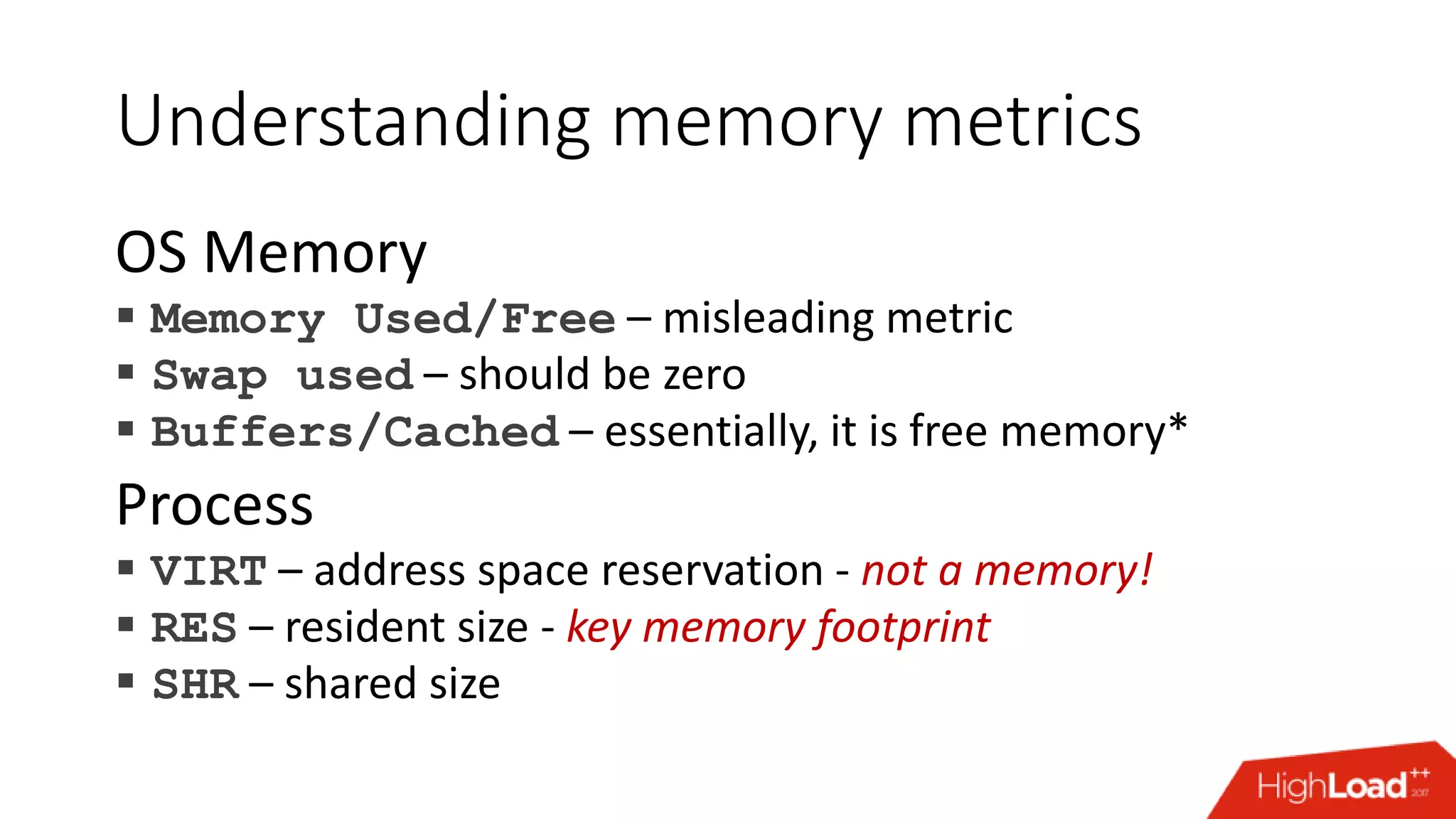 Understanding memory metrics OS Memory  Memory Used/Free – misleading metric  Swap used – should be zero  Buffers/Cached – essentially, it is free memory* Process  VIRT – address space reservation - not a memory!  RES – resident size - key memory footprint  SHR – shared size 