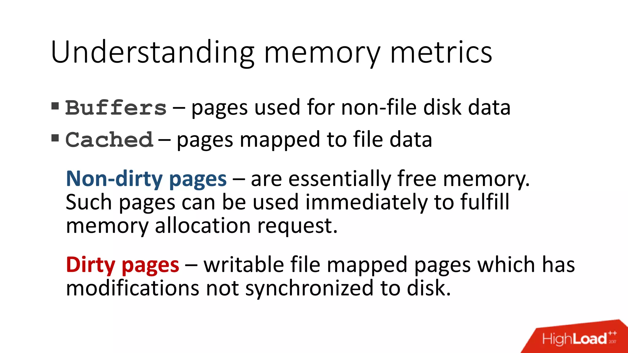 Understanding memory metrics  Buffers – pages used for non-file disk data  Cached – pages mapped to file data Non-dirty pages – are essentially free memory. Such pages can be used immediately to fulfill memory allocation request. Dirty pages – writable file mapped pages which has modifications not synchronized to disk. 