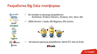 Разработка Big Data платформы
 36 человек в команде разработки:
Architects, Product Owners, Analysts, Sen. Devs, QA
 100% Seniors + leads, 0% Regulars, 0% Juniors.
 Основная единица разработки: Spark ETL Job на Scala
 