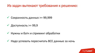 Из задач вытекают требования к решению:
 Сохранность данных >= 99,999
 Доступность >= 99,9
 Нужны и батч и стриминг обработки
 Надо успевать пересчитать ВСЕ данные за ночь
 