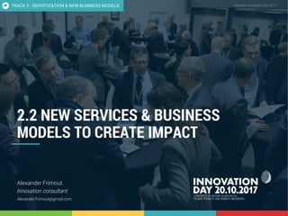 NEW SERVICES & BUSINESS MODELS TO CREATE IMPACT 1
CONFIDENTIAL Template Innovation Day 2017CONFIDENTIAL
2.2 NEW SERVICES & BUSINESS
MODELS TO CREATE IMPACT
Alexander Frimout
Innovation consultant
Alexander.Frimout@gmail.com
TRACK 2 - SERVITIZATION & NEW BUSINESS MODELS
 