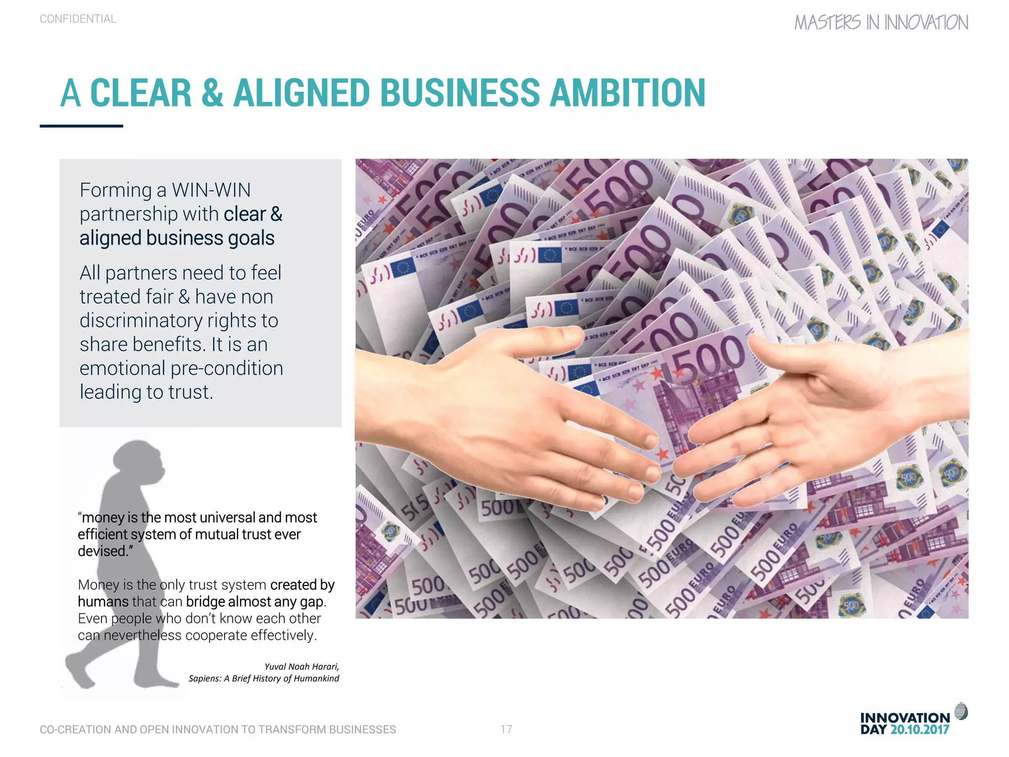 CO-CREATION AND OPEN INNOVATION TO TRANSFORM BUSINESSES 17
CONFIDENTIAL
A CLEAR & ALIGNED BUSINESS AMBITION
Forming a WIN-WIN
partnership with clear &
aligned business goals
All partners need to feel
treated fair & have non
discriminatory rights to
share benefits. It is an
emotional pre-condition
leading to trust.
“money is the most universal and most
efficient system of mutual trust ever
devised.”
Money is the only trust system created by
humans that can bridge almost any gap.
Even people who don’t know each other
can nevertheless cooperate effectively.
Yuval Noah Harari,
Sapiens: A Brief History of Humankind
 