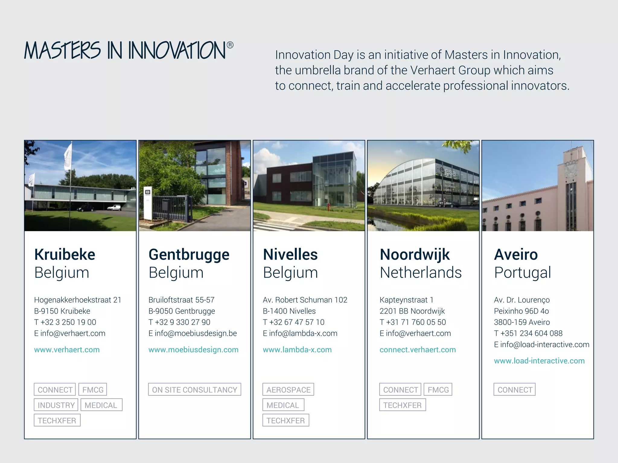 CO-CREATION AND OPEN INNOVATION TO TRANSFORM BUSINESSES 30
CONFIDENTIAL
Innovation Day is an initiative of Masters in Innovation,
the umbrella brand of the Verhaert Group which aims
to connect, train and accelerate professional innovators.
Kruibeke
Belgium
Hogenakkerhoekstraat 21
B-9150 Kruibeke
T +32 3 250 19 00
E info@verhaert.com
www.verhaert.com
Nivelles
Belgium
Noordwijk
Netherlands
Av. Robert Schuman 102
B-1400 Nivelles
T +32 67 47 57 10
E info@lambda-x.com
www.lambda-x.com
Kapteynstraat 1
2201 BB Noordwijk
T +31 71 760 05 50
E info@verhaert.com
connect.verhaert.com
INDUSTRY
TECHXFER
MEDICAL
AEROSPACE
TECHXFER
FMCGCONNECT
TECHXFER
FMCGCONNECT
MEDICAL
Aveiro
Portugal
Av. Dr. Lourenço
Peixinho 96D 4o
3800-159 Aveiro
T +351 234 604 088
E info@load-interactive.com
www.load-interactive.com
CONNECT
Gentbrugge
Belgium
Bruiloftstraat 55-57
B-9050 Gentbrugge
T +32 9 330 27 90
E info@moebiusdesign.be
www.moebiusdesign.com
ON SITE CONSULTANCY
 