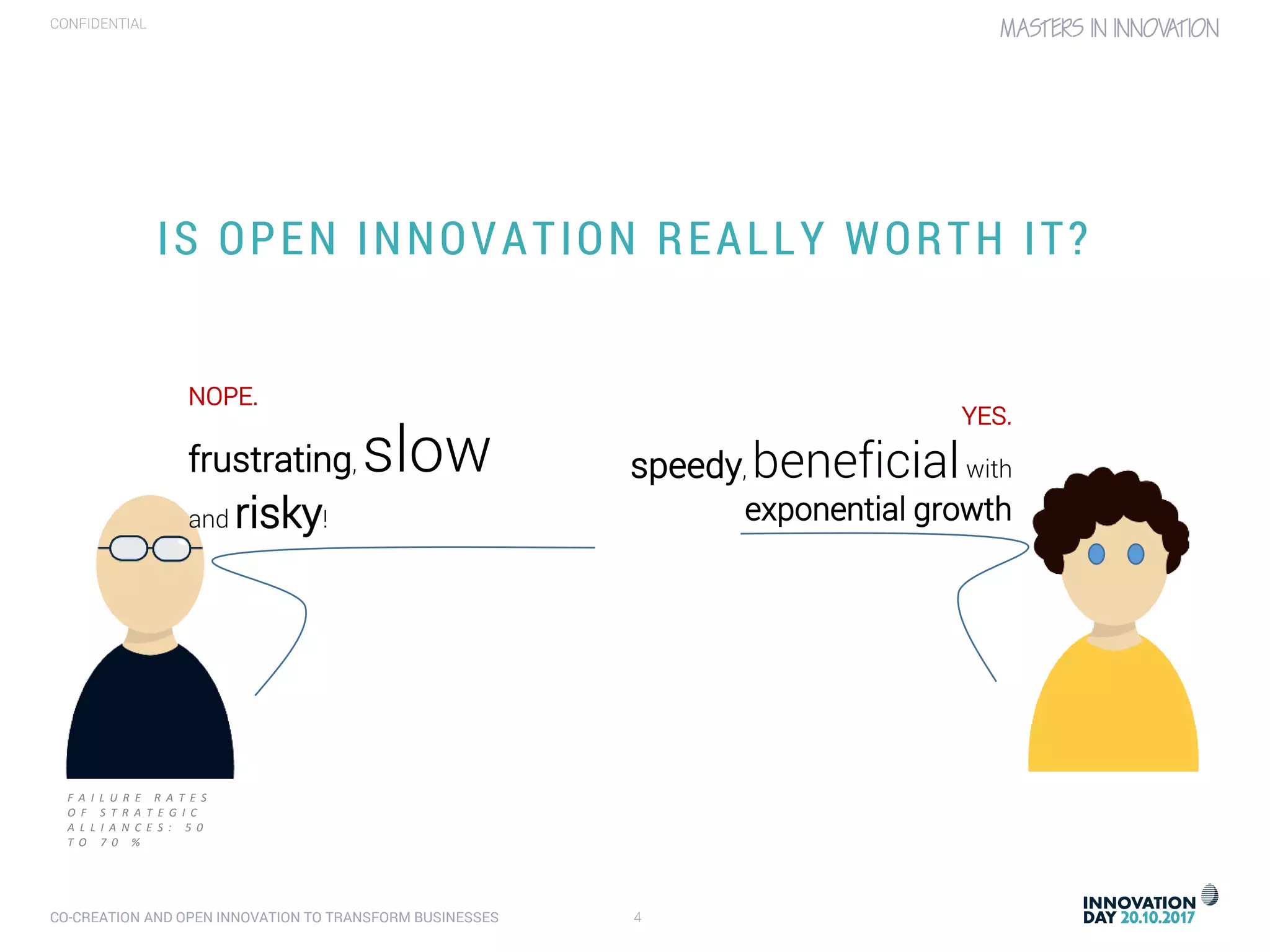 CO-CREATION AND OPEN INNOVATION TO TRANSFORM BUSINESSES 4
CONFIDENTIAL
IS OPEN INNOVATION REALLY WORTH IT?
NOPE.
frustrating, slow
and risky!
YES.
speedy, beneficialwith
exponential growth
F A I L U R E R A T E S
O F S T R A T E G I C
A L L I A N C E S : 5 0
T O 7 0 %
 