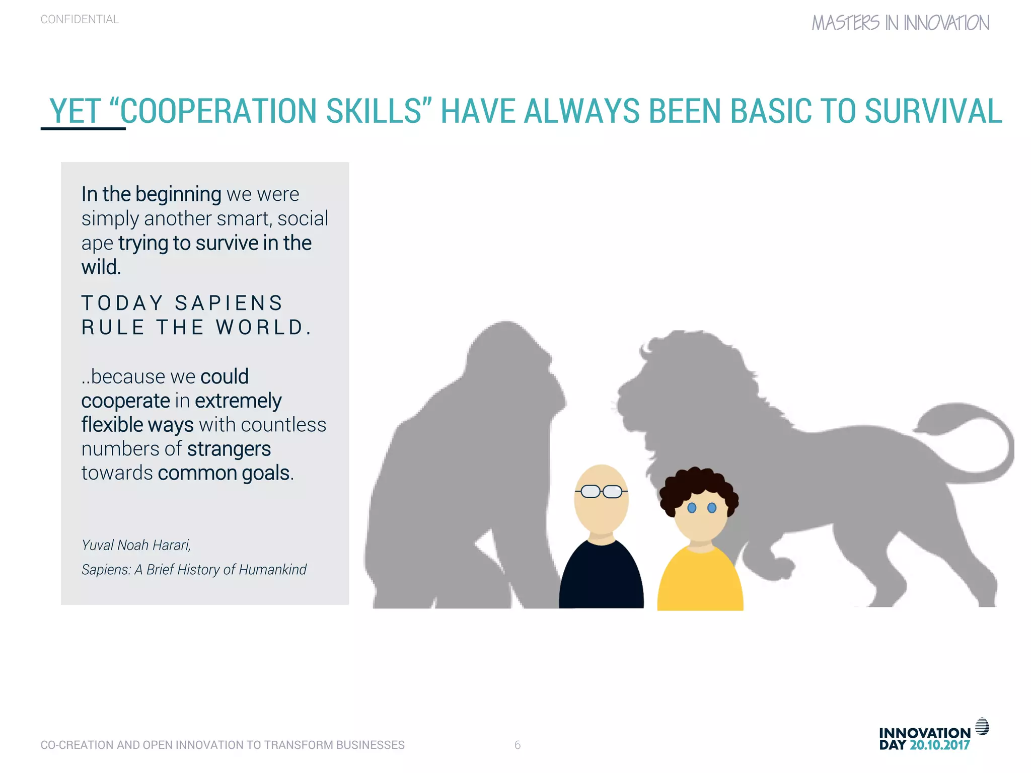 CO-CREATION AND OPEN INNOVATION TO TRANSFORM BUSINESSES 6
CONFIDENTIAL
YET “COOPERATION SKILLS” HAVE ALWAYS BEEN BASIC TO SURVIVAL
In the beginning we were
simply another smart, social
ape trying to survive in the
wild.
T O D A Y S A P I E N S
R U L E T H E W O R L D .
..because we could
cooperate in extremely
flexible ways with countless
numbers of strangers
towards common goals.
Yuval Noah Harari,
Sapiens: A Brief History of Humankind
 