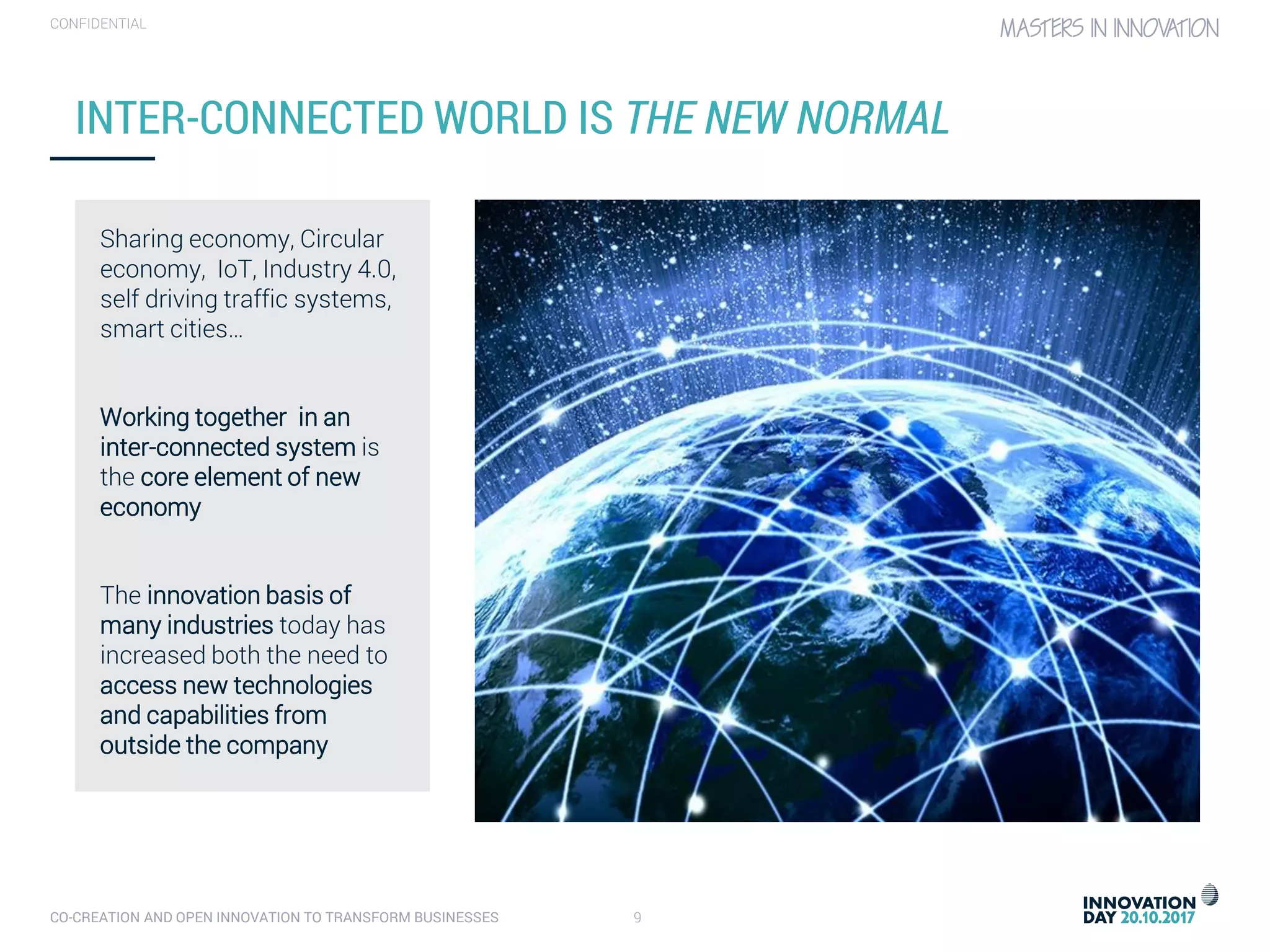 CO-CREATION AND OPEN INNOVATION TO TRANSFORM BUSINESSES 9
CONFIDENTIAL
INTER-CONNECTED WORLD IS THE NEW NORMAL
Sharing economy, Circular
economy, IoT, Industry 4.0,
self driving traffic systems,
smart cities…
Working together in an
inter-connected system is
the core element of new
economy
The innovation basis of
many industries today has
increased both the need to
access new technologies
and capabilities from
outside the company
 