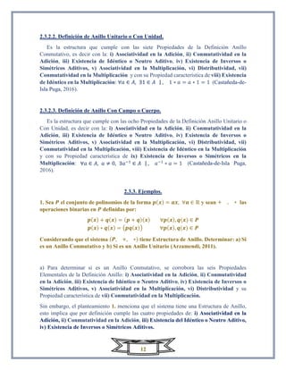 12
2.3.2.2. Definición de Anillo Unitario o Con Unidad.
Es la estructura que cumple con las siete Propiedades de la Definición Anillo
Conmutativo, es decir con la: i) Asociatividad en la Adición, ii) Conmutatividad en la
Adición, iii) Existencia de Idéntico o Neutro Aditivo, iv) Existencia de Inversos o
Simétricos Aditivos, v) Asociatividad en la Multiplicación, vi) Distributividad, vii)
Conmutatividad en la Multiplicación y con su Propiedad característica de viii) Existencia
de Idéntico en la Multiplicación: ∀𝑎 ∈ 𝐴, ∃1 ∈ 𝐴 | , 1 ∗ 𝑎 = 𝑎 ∗ 1 = 1 (Castañeda-de-
Isla Puga, 2016).
2.3.2.3. Definición de Anillo Con Campo o Cuerpo.
Es la estructura que cumple con las ocho Propiedades de la Definición Anillo Unitario o
Con Unidad, es decir con la: i) Asociatividad en la Adición, ii) Conmutatividad en la
Adición, iii) Existencia de Idéntico o Neutro Aditivo, iv) Existencia de Inversos o
Simétricos Aditivos, v) Asociatividad en la Multiplicación, vi) Distributividad, vii)
Conmutatividad en la Multiplicación, viii) Existencia de Idéntico en la Multiplicación
y con su Propiedad característica de ix) Existencia de Inversos o Simétricos en la
Multiplicación: ∀𝑎 ∈ 𝐴, 𝑎 ≠ 0, ∃𝑎−1
∈ 𝐴 | , 𝑎−1
∗ 𝑎 = 1 (Castañeda-de-Isla Puga,
2016).
2.3.3. Ejemplos.
1. Sea 𝑷 el conjunto de polinomios de la forma 𝒑(𝒙) = 𝒂𝒙, ∀𝒂 ∈ ℝ y sean + , ∗ las
operaciones binarias en 𝑷 definidas por:
𝒑(𝒙) + 𝒒(𝒙) = (𝒑 + 𝒒)(𝒙) ∀𝒑(𝒙), 𝒒(𝒙) ∈ 𝑷
𝒑(𝒙) ∗ 𝒒(𝒙) = (𝒑𝒒(𝒙)) ∀𝒑(𝒙), 𝒒(𝒙) ∈ 𝑷
Considerando que el sistema (𝑷, +, ∗) tiene Estructura de Anillo. Determinar: a) Si
es un Anillo Conmutativo y b) Si es un Anillo Unitario (Arzamendi, 2011).
a) Para determinar si es un Anillo Conmutativo, se corrobora las seis Propiedades
Elementales de la Definición Anillo: i) Asociatividad en la Adición, ii) Conmutatividad
en la Adición, iii) Existencia de Idéntico o Neutro Aditivo, iv) Existencia de Inversos o
Simétricos Aditivos, v) Asociatividad en la Multiplicación, vi) Distributividad y su
Propiedad característica de vii) Conmutatividad en la Multiplicación.
Sin embargo, el planteamiento 1. menciona que el sistema tiene una Estructura de Anillo,
esto implica que por definición cumple las cuatro propiedades de: i) Asociatividad en la
Adición, ii) Conmutatividad en la Adición, iii) Existencia del Idéntico o Neutro Aditivo,
iv) Existencia de Inversos o Simétricos Aditivos.
 