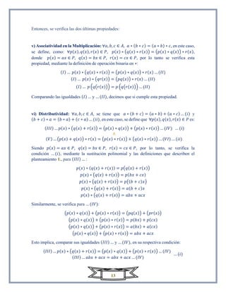 13
Entonces, se verifica las dos últimas propiedades:
v) Asociatividad en la Multiplicación: ∀𝑎, 𝑏, 𝑐 ∈ 𝐴, 𝑎 ∗ (𝑏 ∗ 𝑐) = (𝑎 ∗ 𝑏) ∗ 𝑐, en este caso,
se define, como: ∀𝑝(𝑥), 𝑞(𝑥), 𝑟(𝑥) ∈ 𝑃, 𝑝(𝑥) ∗ (𝑞(𝑥) ∗ 𝑟(𝑥)) = (𝑝(𝑥) ∗ 𝑞(𝑥)) ∗ 𝑟(𝑥),
donde 𝑝(𝑥) = 𝑎𝑥 ∈ 𝑃, 𝑞(𝑥) = 𝑏𝑥 ∈ 𝑃, 𝑟(𝑥) = 𝑐𝑥 ∈ 𝑃, por lo tanto se verifica esta
propiedad, mediante la definición de operación binaria en ∗:
(𝐼) … 𝑝(𝑥) ∗ (𝑞(𝑥) ∗ 𝑟(𝑥)) = (𝑝(𝑥) ∗ 𝑞(𝑥)) ∗ 𝑟(𝑥) … (𝐼𝐼)
(𝐼) … 𝑝(𝑥) ∗ (𝑞𝑟(𝑥)) = (𝑝𝑞(𝑥)) ∗ 𝑟(𝑥) … (𝐼𝐼)
(𝐼) … 𝑝 (𝑞(𝑟(𝑥))) = 𝑝 (𝑞(𝑟(𝑥))) … (𝐼𝐼)
Comparando las igualdades (𝐼) … y … (𝐼𝐼), decimos que si cumple esta propiedad.
vi) Distributividad: ∀𝑎, 𝑏, 𝑐 ∈ 𝐴, se tiene que 𝑎 ∗ (𝑏 + 𝑐) = (𝑎 ∗ 𝑏) + (𝑎 ∗ 𝑐) … (𝑖) y
(𝑏 + 𝑐) ∗ 𝑎 = (𝑏 ∗ 𝑎) + (𝑐 ∗ 𝑎) … (𝑖𝑖), en este caso, se define que ∀𝑝(𝑥), 𝑞(𝑥), 𝑟(𝑥) ∈ 𝑃 es:
(𝐼𝐼𝐼) … 𝑝(𝑥) ∗ (𝑞(𝑥) + 𝑟(𝑥)) = (𝑝(𝑥) ∗ 𝑞(𝑥)) + (𝑝(𝑥) ∗ 𝑟(𝑥)) … (𝐼𝑉) … (𝑖)
∧
(𝑉) … (𝑝(𝑥) + 𝑞(𝑥)) ∗ 𝑟(𝑥) = (𝑝(𝑥) ∗ 𝑟(𝑥)) + (𝑞(𝑥) ∗ 𝑟(𝑥)) … (𝑉𝐼) … (𝑖𝑖)
Siendo 𝑝(𝑥) = 𝑎𝑥 ∈ 𝑃, 𝑞(𝑥) = 𝑏𝑥 ∈ 𝑃, 𝑟(𝑥) = 𝑐𝑥 ∈ 𝑃, por lo tanto, se verifica la
condición … (𝑖), mediante la sustitución polinomial y las definiciones que describen el
planteamiento 1., para (𝐼𝐼𝐼) … :
𝑝(𝑥) ∗ (𝑞(𝑥) + 𝑟(𝑥)) = 𝑝(𝑞(𝑥) + 𝑟(𝑥))
𝑝(𝑥) ∗ (𝑞(𝑥) + 𝑟(𝑥)) = 𝑝(𝑏𝑥 + 𝑐𝑥)
𝑝(𝑥) ∗ (𝑞(𝑥) + 𝑟(𝑥)) = 𝑝((𝑏 + 𝑐)𝑥)
𝑝(𝑥) ∗ (𝑞(𝑥) + 𝑟(𝑥)) = 𝑎(𝑏 + 𝑐)𝑥
𝑝(𝑥) ∗ (𝑞(𝑥) + 𝑟(𝑥)) = 𝑎𝑏𝑥 + 𝑎𝑐𝑥
Similarmente, se verifica para … (𝐼𝑉):
(𝑝(𝑥) ∗ 𝑞(𝑥)) + (𝑝(𝑥) ∗ 𝑟(𝑥)) = (𝑝𝑞(𝑥)) + (𝑝𝑟(𝑥))
(𝑝(𝑥) ∗ 𝑞(𝑥)) + (𝑝(𝑥) ∗ 𝑟(𝑥)) = 𝑝(𝑏𝑥) + 𝑝(𝑐𝑥)
(𝑝(𝑥) ∗ 𝑞(𝑥)) + (𝑝(𝑥) ∗ 𝑟(𝑥)) = 𝑎(𝑏𝑥) + 𝑎(𝑐𝑥)
(𝑝(𝑥) ∗ 𝑞(𝑥)) + (𝑝(𝑥) ∗ 𝑟(𝑥)) = 𝑎𝑏𝑥 + 𝑎𝑐𝑥
Esto implica, comparar sus igualdades (𝐼𝐼𝐼) … y … (𝐼𝑉), en su respectiva condición:
(𝐼𝐼𝐼) … 𝑝(𝑥) ∗ (𝑞(𝑥) + 𝑟(𝑥)) = (𝑝(𝑥) ∗ 𝑞(𝑥)) + (𝑝(𝑥) ∗ 𝑟(𝑥)) … (𝐼𝑉)
(𝐼𝐼𝐼) … 𝑎𝑏𝑥 + 𝑎𝑐𝑥 = 𝑎𝑏𝑥 + 𝑎𝑐𝑥 … (𝐼𝑉)
… (𝑖)
 