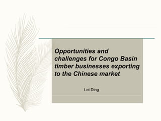 Opportunities and
challenges for Congo Basin
timber businesses exporting
to the Chinese market
Lei Ding
 