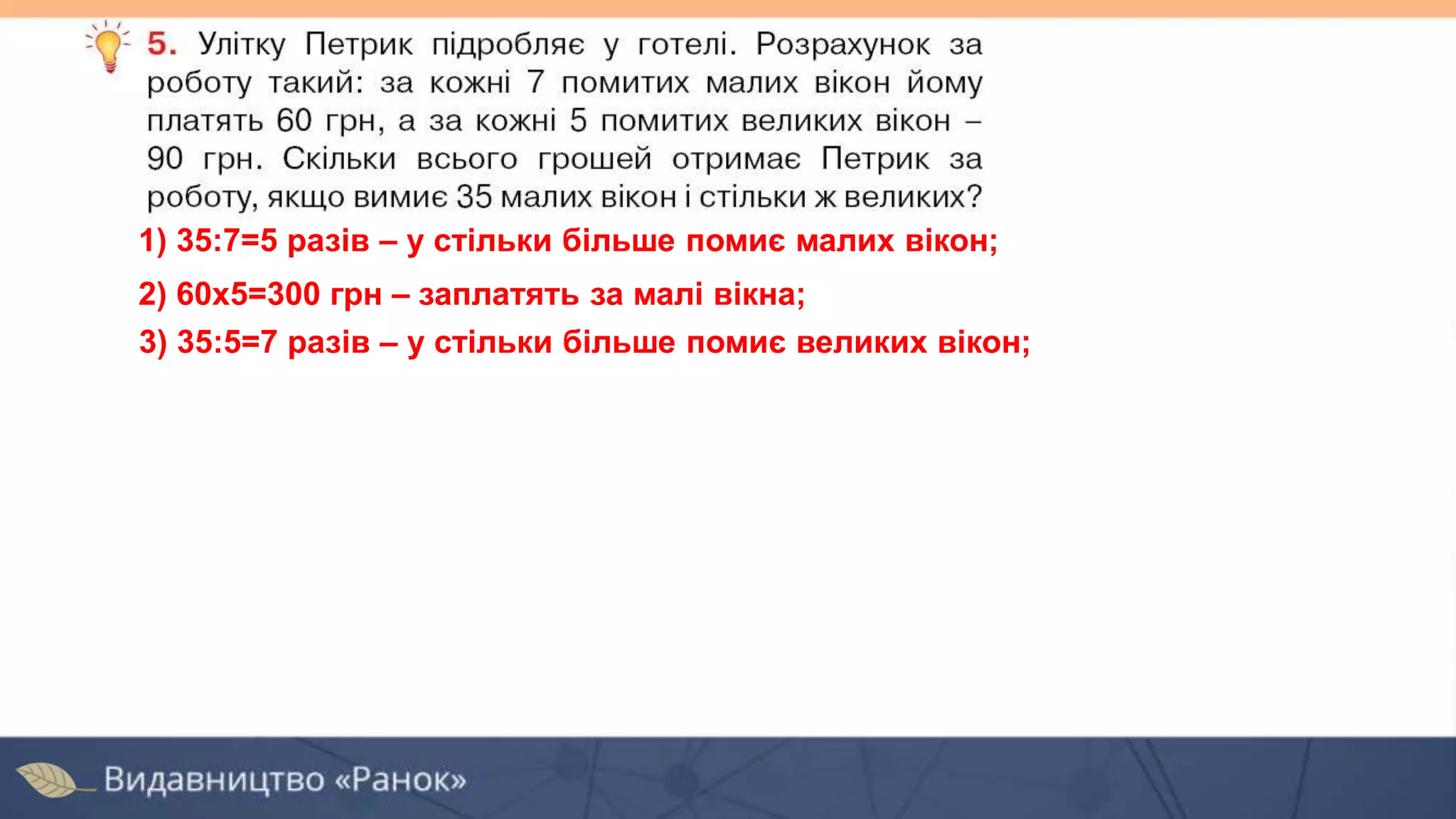 1) 35:7=5 разів – у стільки більше помиє малих вікон;
2) 60х5=300 грн – заплатять за малі вікна;
3) 35:5=7 разів – у стільки більше помиє великих вікон;
 