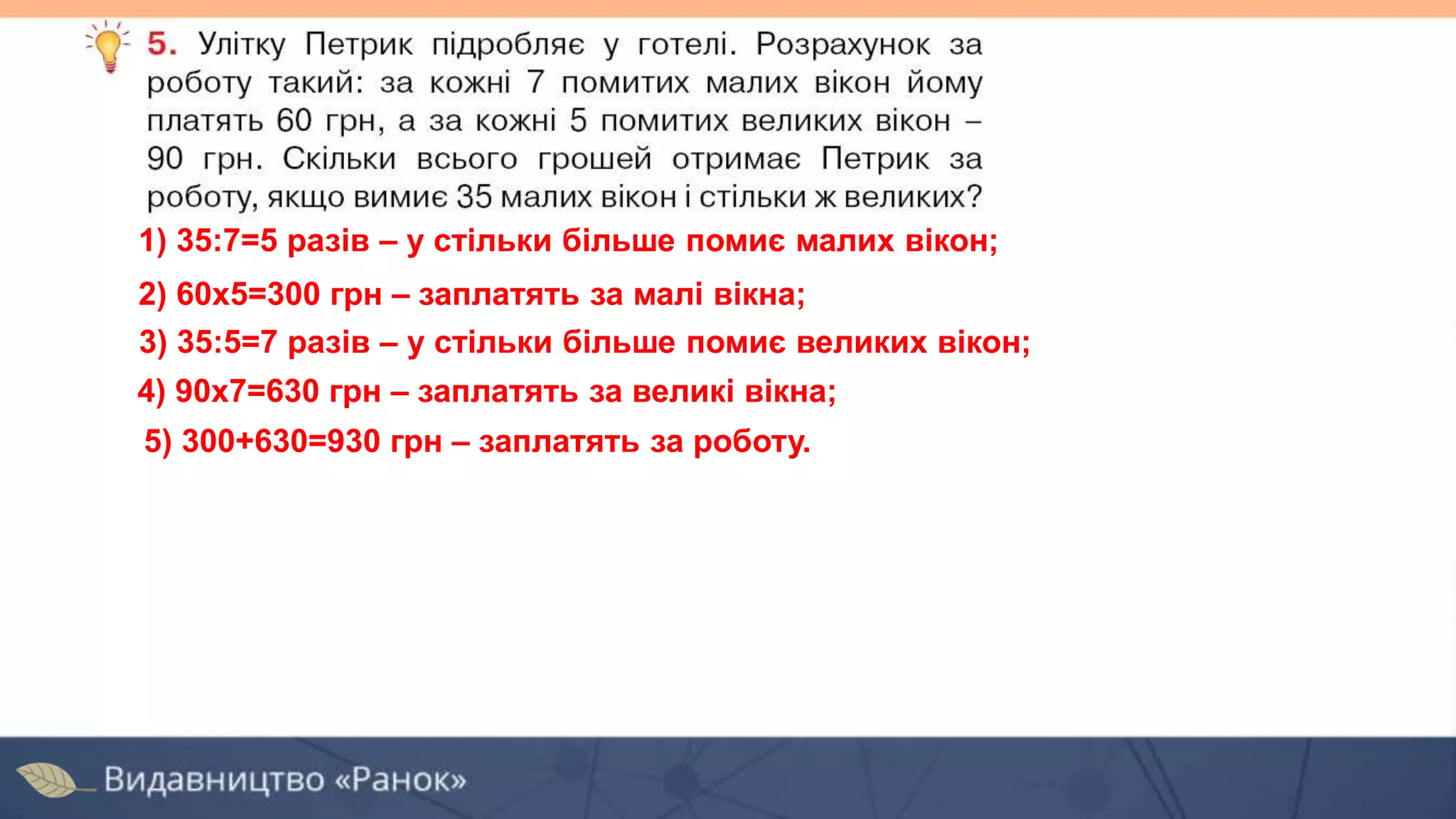 1) 35:7=5 разів – у стільки більше помиє малих вікон;
2) 60х5=300 грн – заплатять за малі вікна;
4) 90х7=630 грн – заплатять за великі вікна;
5) 300+630=930 грн – заплатять за роботу.
3) 35:5=7 разів – у стільки більше помиє великих вікон;
 