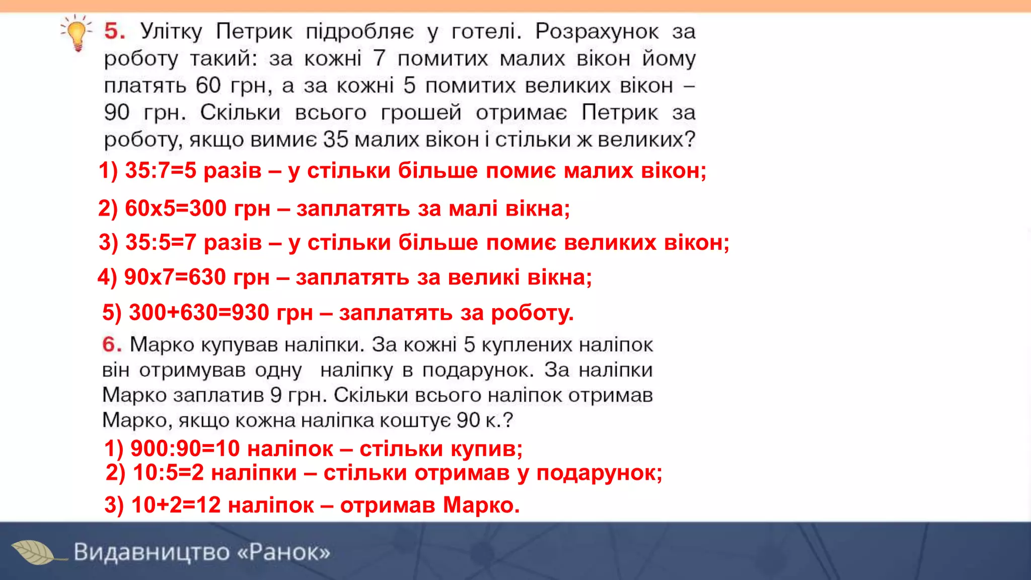 1) 35:7=5 разів – у стільки більше помиє малих вікон;
2) 60х5=300 грн – заплатять за малі вікна;
4) 90х7=630 грн – заплатять за великі вікна;
5) 300+630=930 грн – заплатять за роботу.
3) 35:5=7 разів – у стільки більше помиє великих вікон;
1) 900:90=10 наліпок – стільки купив;
3) 10+2=12 наліпок – отримав Марко.
2) 10:5=2 наліпки – стільки отримав у подарунок;
 