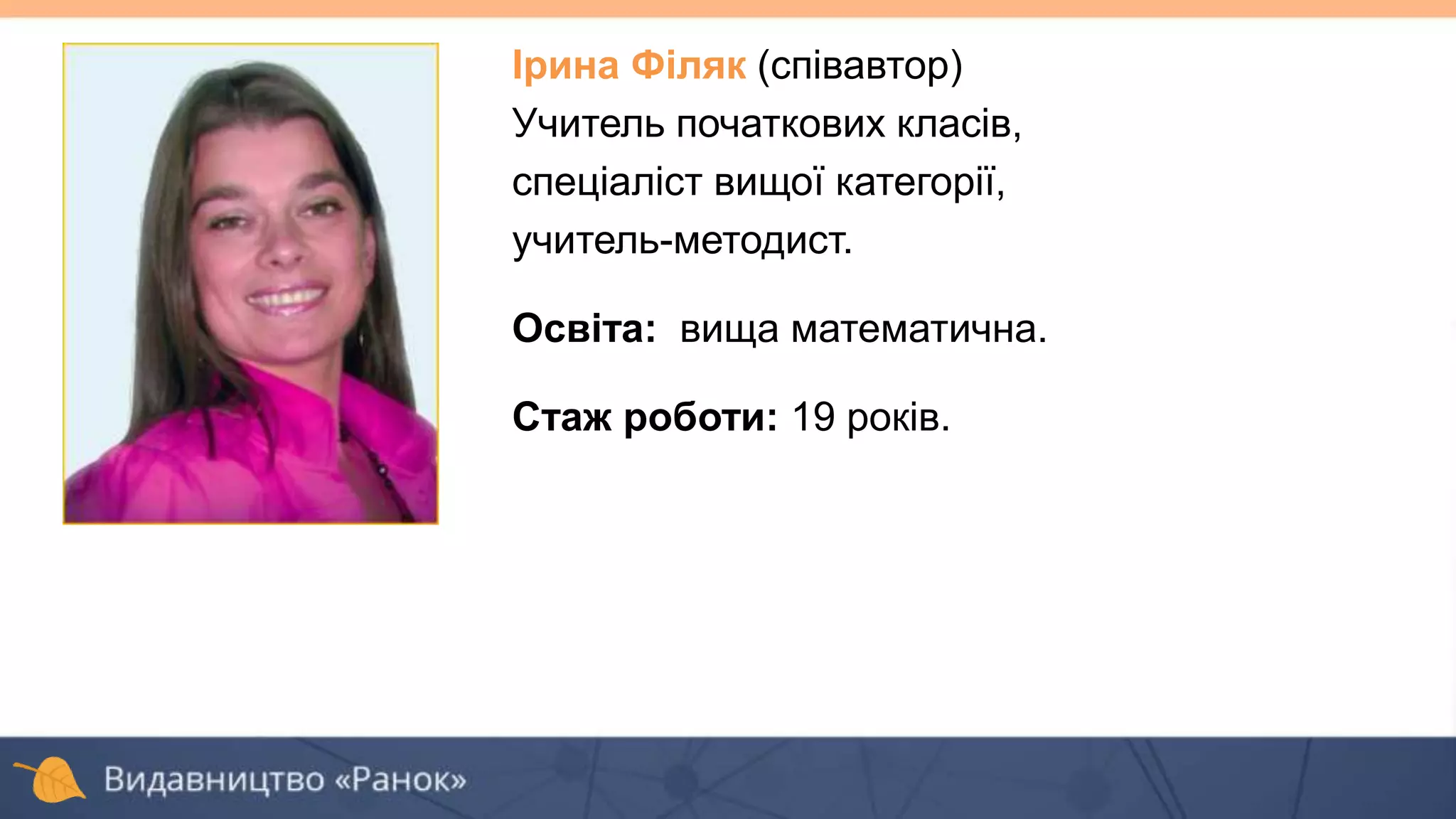 Ірина Філяк (співавтор)
Учитель початкових класів,
спеціаліст вищої категорії,
учитель-методист.
Освіта: вища математична.
Стаж роботи: 19 років.
 