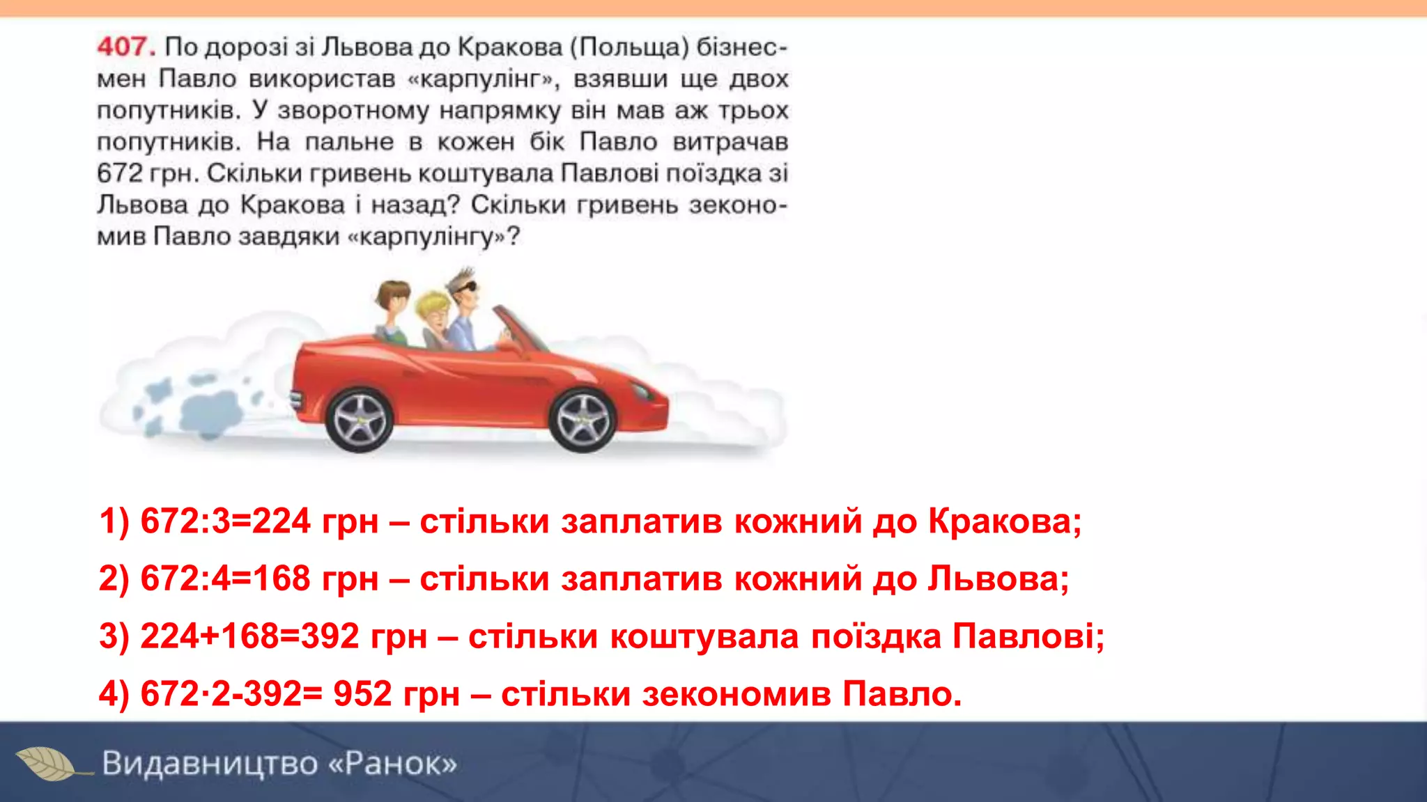 1) 672:3=224 грн – стільки заплатив кожний до Кракова;
2) 672:4=168 грн – стільки заплатив кожний до Львова;
3) 224+168=392 грн – стільки коштувала поїздка Павлові;
4) 672·2-392= 952 грн – стільки зекономив Павло.
 