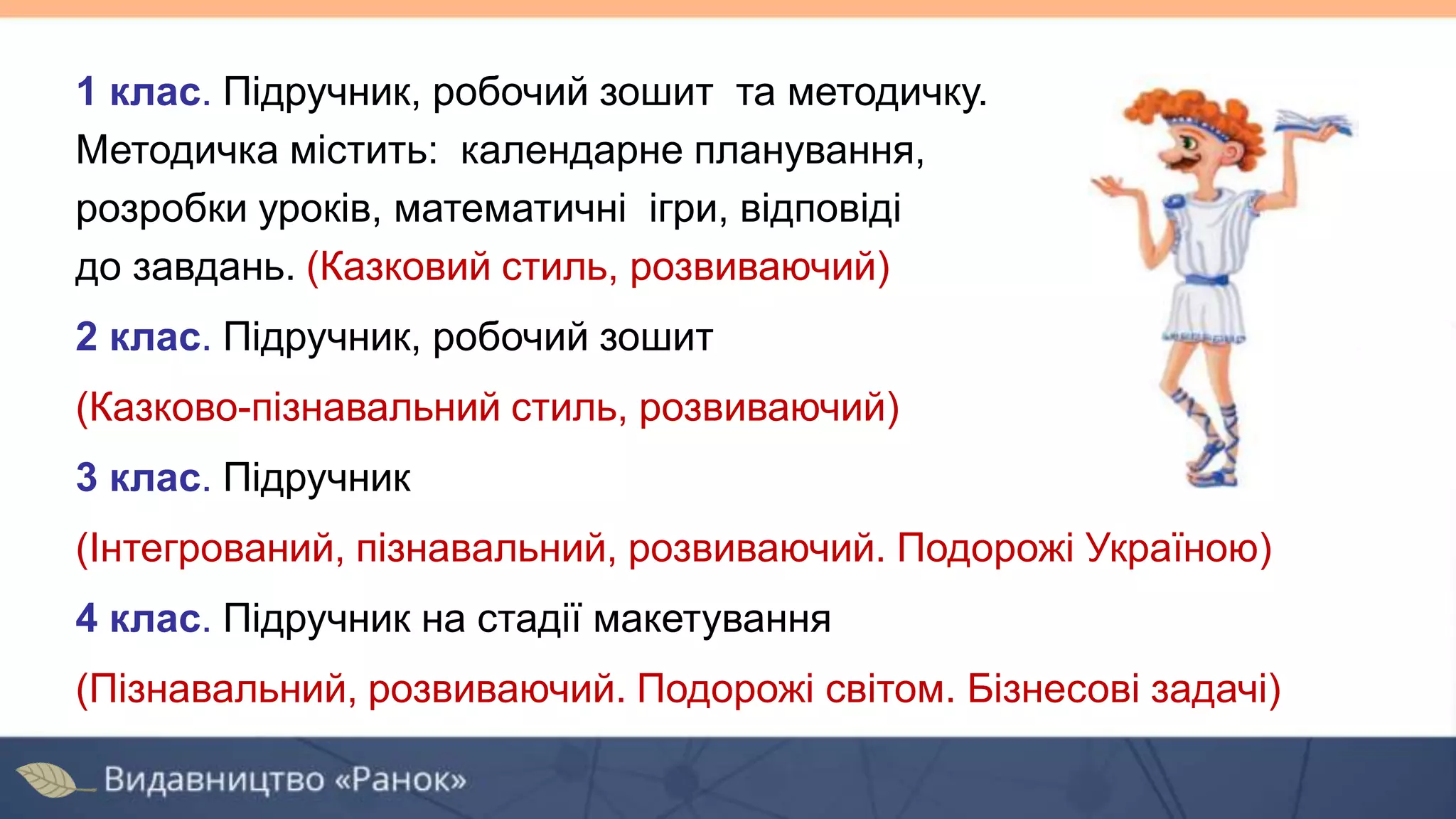 1 клас. Підручник, робочий зошит та методичку.
Методичка містить: календарне планування,
розробки уроків, математичні ігри, відповіді
до завдань. (Казковий стиль, розвиваючий)
2 клас. Підручник, робочий зошит
(Казково-пізнавальний стиль, розвиваючий)
3 клас. Підручник
(Інтегрований, пізнавальний, розвиваючий. Подорожі Україною)
4 клас. Підручник на стадії макетування
(Пізнавальний, розвиваючий. Подорожі світом. Бізнесові задачі)
 