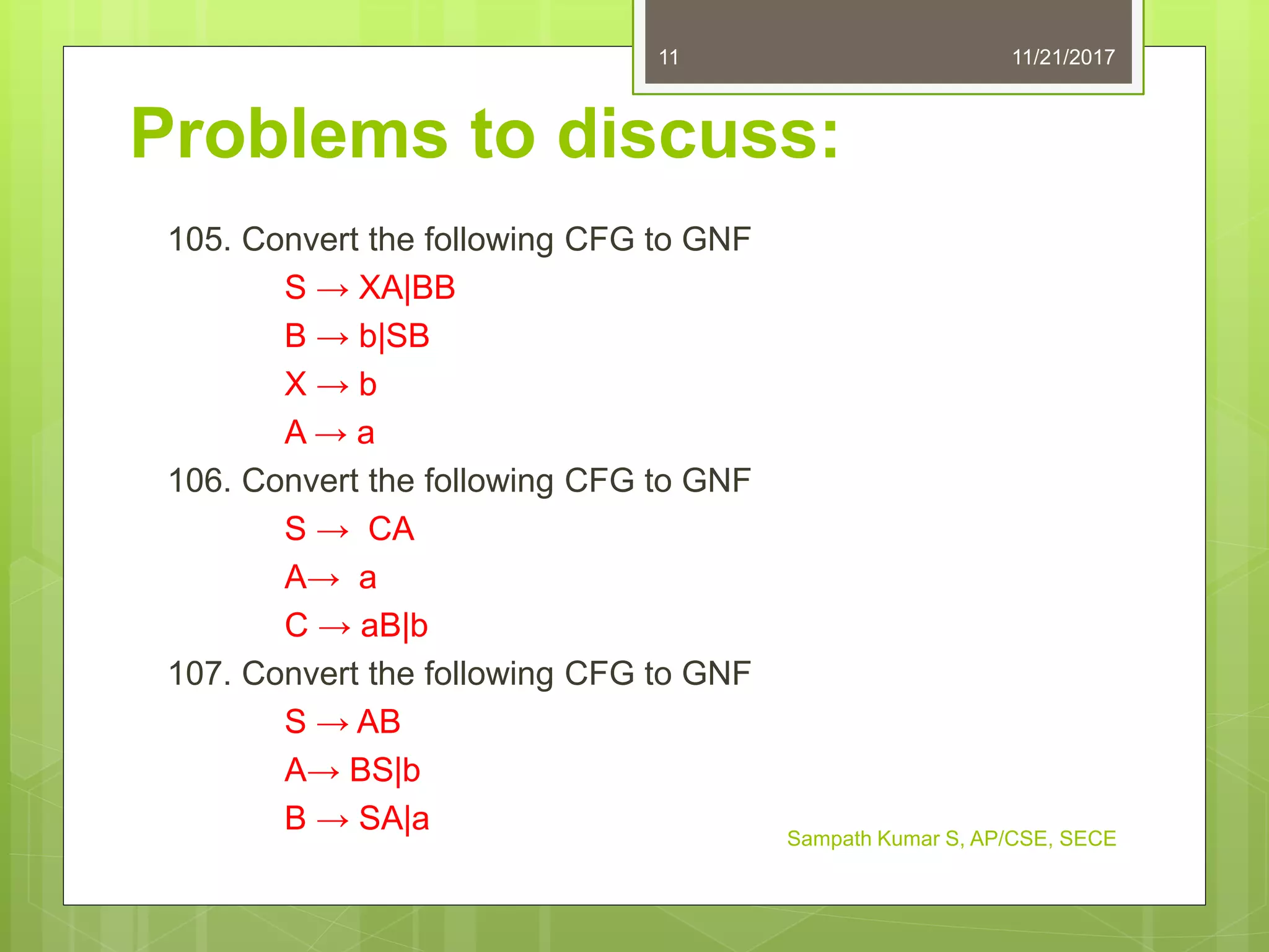 Problems to discuss:
105. Convert the following CFG to GNF
S → XA|BB
B → b|SB
X → b
A → a
106. Convert the following CFG to GNF
S → CA
A→ a
C → aB|b
107. Convert the following CFG to GNF
S → AB
A→ BS|b
B → SA|a
11/21/2017
Sampath Kumar S, AP/CSE, SECE
11
 