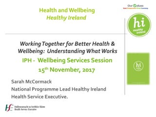 Health and Wellbeing
Healthy Ireland
WorkingTogether for Better Health &
Wellbeing: UnderstandingWhatWorks
IPH - Wellbeing Services Session
15th
November, 2017
Sarah McCormack
National Programme Lead Healthy Ireland
Health Service Executive.
 