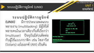 ระบบปฏิบัติกำรยูนิกซ์ (UNIX)
ระบบปฏิบัติกำรยูนิกซ์
(UNIX) มีการประมวลผลแบบ
หลายงาน (multitasking) มีผู้ใช้ได้
หลายคนในเวลาเดียวกันที่เรียกว่า
(multiuser) ปัจจุบันมีส่วนติดต่อ
กับผู้ใช้แบบกราฟิก เช่น โซลารีส
(Solaris) เอไอเอกซ์ (AIX) เป็นต้น
 