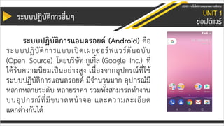 ระบบปฏิบัติกำรอื่นๆ
ระบบปฏิบัติกำรแอนดรอยด์ (Android) คือ
ระบบปฏิบัติการแบบเปิดเผยซอร์ฟแวร์ต้นฉบับ
(Open Source) โดยบริษัท กูเกิ้ล (Google Inc.) ที่
ได้รับความนิยมเป็นอย่างสูง เนื่องจากอุปกรณ์ที่ใช้
ระบบปฏิบัติการแอนดรอยด์ มีจานวนมาก อุปกรณ์มี
หลากหลายระดับ หลายราคา รวมทั้งสามารถทางาน
บนอุปกรณ์ที่มีขนาดหน้าจอ และความละเอียด
แตกต่างกันได้
 