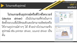 โปรแกรมขับอุปกรณ์
โปรแกรมขับอุปกรณ์หรือดีไวซ์ไดรเวอร์
(device driver) เป็นโปรแกรมที่ช่วยในการ
ติดตั้งระบบเพื่อให้คอมพิวเตอร์สามารถติดต่อหรือ
ใช้งานอุปกรณ์ต่างๆ ได้ ตัวอย่างโปรแกรมขับ
อุปกรณ์ เช่น printer driver, sound driver เป็น
ต้น
 