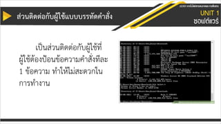 ส่วนติดต่อกับผู้ใช้แบบบรรทัดคำสั่ง
เป็นส่วนติดต่อกับผู้ใช้ที่
ผู้ใช้ต้องป้อนข้อความคาสั่งทีละ
1 ข้อความ ทาให้ไม่สะดวกใน
การทางาน
 