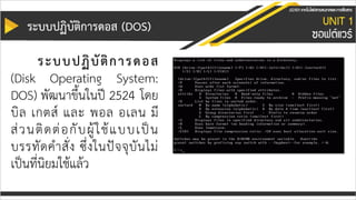 ระบบปฏิบัติกำรดอส (DOS)
ระบบปฏิบัติกำรดอส
(Disk Operating System:
DOS) พัฒนาขึ้นในปี 2524 โดย
บิล เกตส์ และ พอล อเลน มี
ส่วนติดต่อกับผู้ใช้แบบเป็น
บรรทัดคาสั่ง ซึ่งในปัจจุบันไม่
เป็นที่นิยมใช้แล้ว
 
