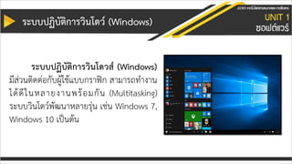 ระบบปฏิบัติกำรวินโดว์ (Windows)
ระบบปฏิบัติกำรวินโดวส์ (Windows)
มีส่วนติดต่อกับผู้ใช้แบบกราฟิก สามารถทางาน
ได้ดีในหลายงานพร้อมกัน (Multitasking)
ระบบวินโดว์พัฒนาหลายรุ่น เช่น Windows 7,
Windows 10 เป็นต้น
 