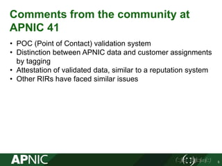 Comments from the community at
APNIC 41
• POC (Point of Contact) validation system
• Distinction between APNIC data and customer assignments
by tagging
• Attestation of validated data, similar to a reputation system
• Other RIRs have faced similar issues
5
 