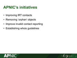 APNIC’s initiatives
• Improving IRT contacts
• Removing ‘orphan’ objects
• Improve invalid contact reporting
• Establishin...