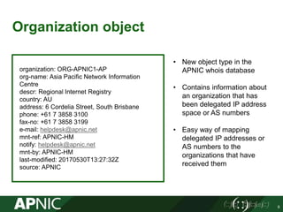 Organization object
9
organization: ORG-APNIC1-AP
org-name: Asia Pacific Network Information
Centre
descr: Regional Internet Registry
country: AU
address: 6 Cordelia Street, South Brisbane
phone: +61 7 3858 3100
fax-no: +61 7 3858 3199
e-mail: helpdesk@apnic.net
mnt-ref: APNIC-HM
notify: helpdesk@apnic.net
mnt-by: APNIC-HM
last-modified: 20170530T13:27:32Z
source: APNIC
• New object type in the
APNIC whois database
• Contains information about
an organization that has
been delegated IP address
space or AS numbers
• Easy way of mapping
delegated IP addresses or
AS numbers to the
organizations that have
received them
 