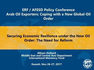 1
ERF / AFESD Policy Conference
Arab Oil Exporters: Coping with a New Global Oil
Order
Securing Economic Resilience under the New Oil
Order: The Need for Reform
Allison Holland
Middle East and Central Asia Department
International Monetary Fund
Kuwait, Nov 26-27, 2017
 