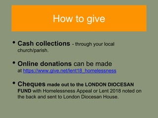 How to give
• Cash collections - through your local
church/parish.
• Online donations can be made
at https://www.give.net/lent18_homelessness
• Cheques made out to the LONDON DIOCESAN
FUND with Homelessness Appeal or Lent 2018 noted on
the back and sent to London Diocesan House.
 