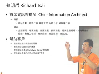 -2-
蔡明哲 Richard Tsai
• 首席資訊架構師 Chief Information Architect
– 專長
• 網站企劃，網路行銷, 專案管理, 系統分析, 資料庫行銷
– 過去
• 企劃顧問，專案總監，客服總監，技術總監，行銷企畫經理，知識研究部
經理，軟體工程師，專案經理，產品經理，廣告AE..
• 幫助客戶
– 找出網站設計或企劃的問題
– 提供網站Usability的建議
– 提供網站企劃及Prototype Design的服務
– 提供網站企劃的內功心法/秘笈/工具
 