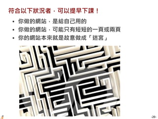 -20-
符合以下狀況者，可以提早下課！
• 你做的網站，是給自己用的
• 你做的網站，可能只有短短的一頁或兩頁
• 你的網站本來就是故意做成「迷宮」
 