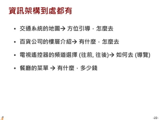 -22-
資訊架構到處都有
• 交通系統的地圖 方位引導，怎麼去
• 百貨公司的樓層介紹 有什麼，怎麼去
• 電視遙控器的頻道選擇 (往前, 往後) 如何去 (導覽)
• 餐廳的菜單  有什麼，多少錢
 
