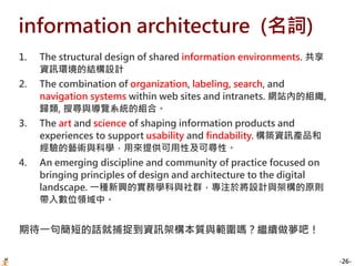-26-
information architecture (名詞)
1. The structural design of shared information environments. 共享
資訊環境的結構設計
2. The combination of organization, labeling, search, and
navigation systems within web sites and intranets. 網站內的組織,
歸類, 搜尋與導覽系統的組合。
3. The art and science of shaping information products and
experiences to support usability and findability. 構築資訊產品和
經驗的藝術與科學，用來提供可用性及可尋性。
4. An emerging discipline and community of practice focused on
bringing principles of design and architecture to the digital
landscape. 一種新興的實務學科與社群，專注於將設計與架構的原則
帶入數位領域中。
期待一句簡短的話就捕捉到資訊架構本質與範圍嗎？繼續做夢吧！
 