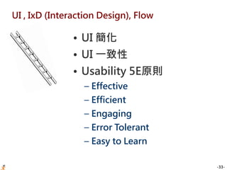 -33-
UI , IxD (Interaction Design), Flow
• UI 簡化
• UI 一致性
• Usability 5E原則
– Effective
– Efficient
– Engaging
– Error Tolerant
– Easy to Learn
 