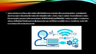 • จุดมุ่งหมายสาคัญของการทาโครงงานเป็นการเปิดโอกาสให้นักเรียนได้รับประสบการณ์ตรงในการใช้ระบบคอมพิวเตอร์แก้ปัญหา ประดิษฐ์คิดค้นหรือ
ค้นคว้าหาความรู้ต่างๆ ใช้คอมพิวเตอร์ในการพัฒนาสื่อการเรียนรู้เพื่อการศึกษา ประดิษฐ์ ฮาร์ดแวร์ ซอฟต์แวร์ หรืออุปกรณ์ใช้สอยต่างๆ พัฒนา
โปรแกรมประยุกต์ต่างๆตลอดจนการพัฒนาเกมคอมพิวเตอร์ เพื่อฝึกให้นักเรียนเป็นบุคคลที่ใฝ่ เรียนใฝ่ รู้ การพัฒนาความคิดใหม่ๆ ความมีคุณธรรม
จริยธรรม เอื้อเฟื้อเผื่อแผ่ ให้กับเพื่อนมนุษย์ และอยู่ในสังคมอย่างมีความสุข และทาให้เกิดความสามัคคีในการทางาน ร่วมกันเป็นกลุ่ม รวมถึงการฝึก
ความกล้าแสดงออกในการนาเสนอผลงานของตน
 