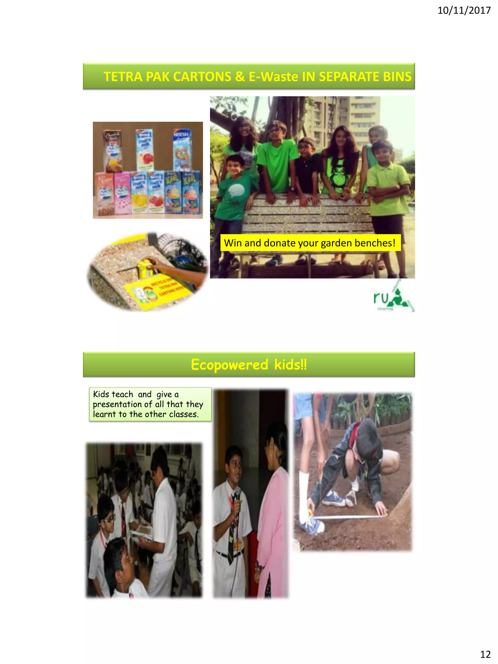 10/11/2017
12
TETRA PAK CARTONS & E-Waste IN SEPARATE BINS
Win and donate your garden benches!
Kids teach and give a
presentation of all that they
learnt to the other classes.
Ecopowered kids!!
 