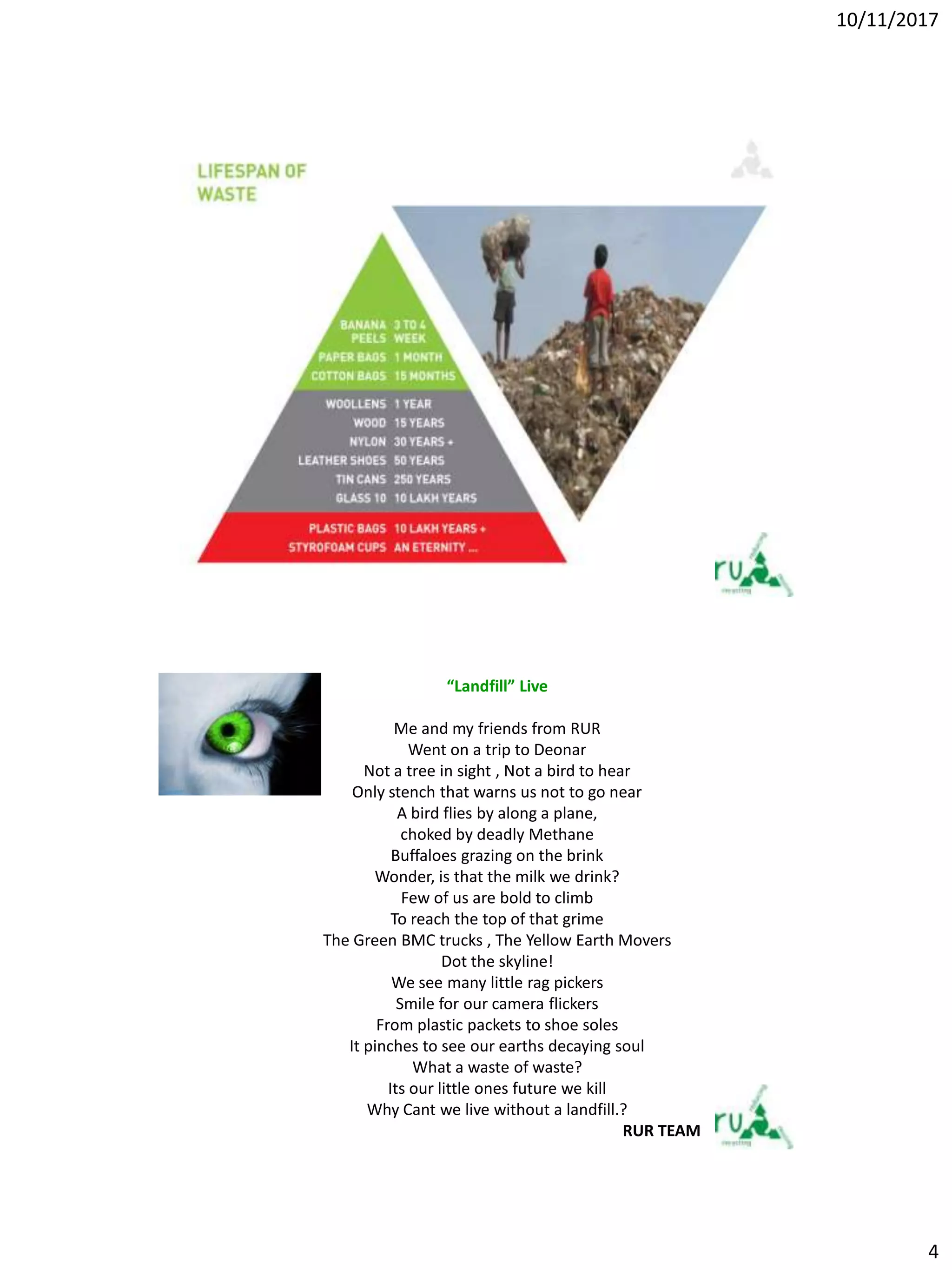 10/11/2017
4
“Landfill” Live
Me and my friends from RUR
Went on a trip to Deonar
Not a tree in sight , Not a bird to hear
Only stench that warns us not to go near
A bird flies by along a plane,
choked by deadly Methane
Buffaloes grazing on the brink
Wonder, is that the milk we drink?
Few of us are bold to climb
To reach the top of that grime
The Green BMC trucks , The Yellow Earth Movers
Dot the skyline!
We see many little rag pickers
Smile for our camera flickers
From plastic packets to shoe soles
It pinches to see our earths decaying soul
What a waste of waste?
Its our little ones future we kill
Why Cant we live without a landfill.?
RUR TEAM
 