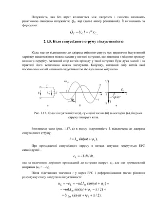 Потужність, яка без втрат коливається між джерелом і ємністю називають
реактивною ємнісною потужністю QC, вар (вольт ампер реактивний). Її визначають за
формулою:
CCC xIIUQ 2
 ,
2.1.5. Коло синусоїдного струму з індуктивністю
Коло, яке по відношенню до джерела змінного струму має практично індуктивний
характер навантаження можна надати у вигляді котушки, що виконана з мідного проводу
великого перерізу. Активний опір витків проводу у такої котушки буде дуже малий і на
практиці його величиною можна знехтувати. Котушку, активний опір витків якої
нескінченно малий називають індуктивністю або ідеальною котушкою.
t
0
u,i
i
u
a б в
U L
i
UL
0
+j
–j
+
I
UL
.
.
=90
Рис. 1.17. Коло з індуктивністю (а), суміщені часова (б) та векторна (в) діаграми
струму і напруги кола.
Розглянемо коло (рис. 1.17, а) в якому індуктивність L підключена до джерела
синусоїдного струму:
)sin( im tIi  .
При проходженні синусоїдного струму в витках котушки генерується ЕРС
самоіндукції –
dtLdieL / ,
яка за величиною дорівнює прикладеній до котушки напрузі uL, але має протилежний
напрямок (uL =  eL).
Після підстановки значення i у вираз ЕРС і диференціювання маємо рівняння
розрахунку спаду напруги на індуктивності:
).2/sin(
)2/sin(
)cos(



iLm
im
imLL
tU
tLI
tLIeu
 