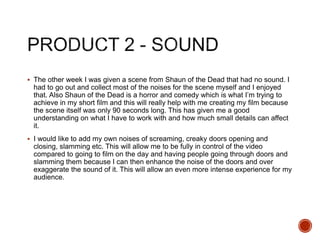  The other week I was given a scene from Shaun of the Dead that had no sound. I
had to go out and collect most of the noises for the scene myself and I enjoyed
that. Also Shaun of the Dead is a horror and comedy which is what I’m trying to
achieve in my short film and this will really help with me creating my film because
the scene itself was only 90 seconds long. This has given me a good
understanding on what I have to work with and how much small details can affect
it.
 I would like to add my own noises of screaming, creaky doors opening and
closing, slamming etc. This will allow me to be fully in control of the video
compared to going to film on the day and having people going through doors and
slamming them because I can then enhance the noise of the doors and over
exaggerate the sound of it. This will allow an even more intense experience for my
audience.
 