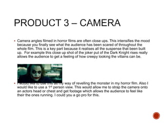  Camera angles filmed in horror films are often close ups. This intensifies the mood
because you finally see what the audience has been scared of throughout the
whole film. This is a key part because it realises all the suspense that been built
up. For example this close up shot of the joker put of the Dark Knight rises really
allows the audience to get a feeling of how creepy looking the villains can be.
 I would like to use this as my way of revelling the monster in my horror film. Also I
would like to use a 1st person view. This would allow me to strap the camera onto
an actors head or chest and get footage which allows the audience to feel like
their the ones running. I could you a go pro for this.
 
